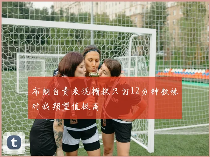 布朗自责表现糟糕只打12分钟教练对我期望值极高