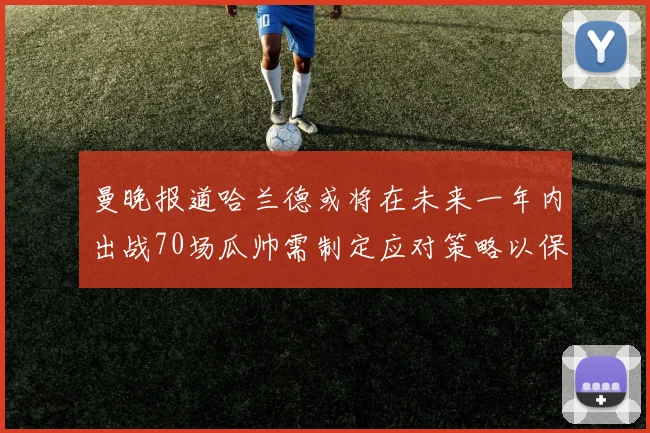 曼晚报道哈兰德或将在未来一年内出战70场瓜帅需制定应对策略以保护球员健康