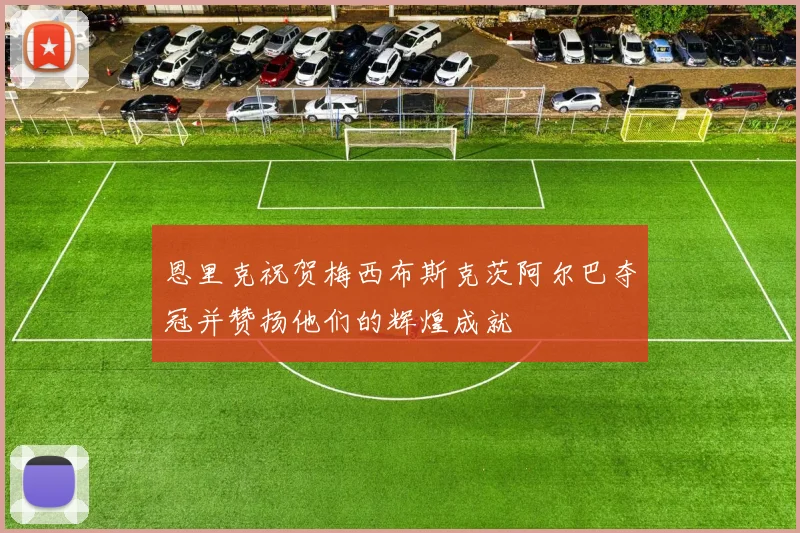 恩里克祝贺梅西布斯克茨阿尔巴夺冠并赞扬他们的辉煌成就