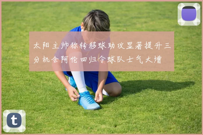 太阳主帅称转移球助攻显著提升三分机会阿伦回归令球队士气大增