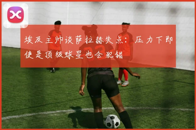 埃及主帅谈萨拉赫失点：压力下即使是顶级球星也会犯错