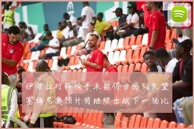 伊劳拉对阵枪手未能得分感到失望塞梅尼奥预计将继续出战下一场比赛