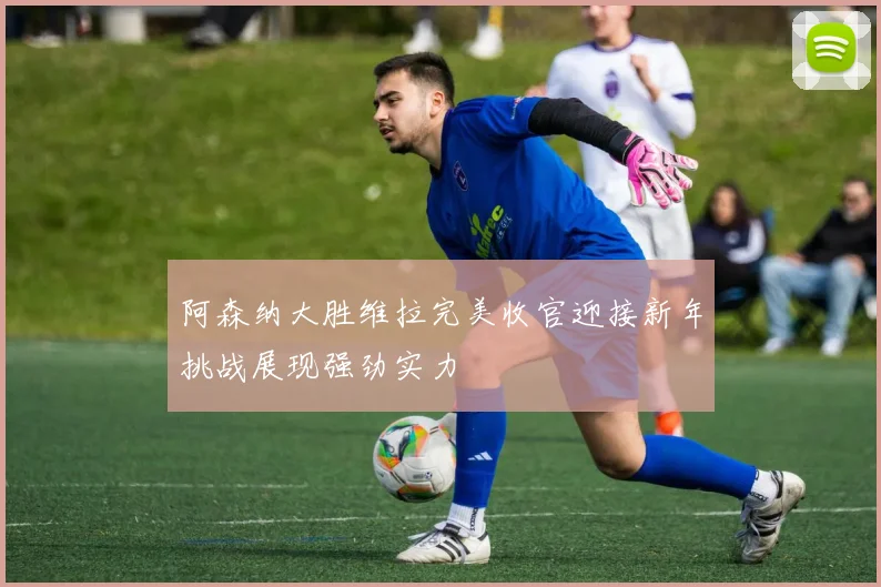 阿森纳大胜维拉完美收官迎接新年挑战展现强劲实力