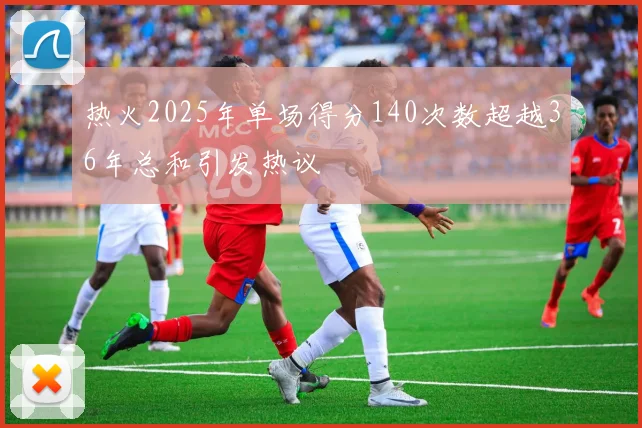 热火2025年单场得分140次数超越36年总和引发热议