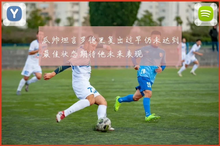 瓜帅坦言罗德里复出过早仍未达到最佳状态期待他未来表现