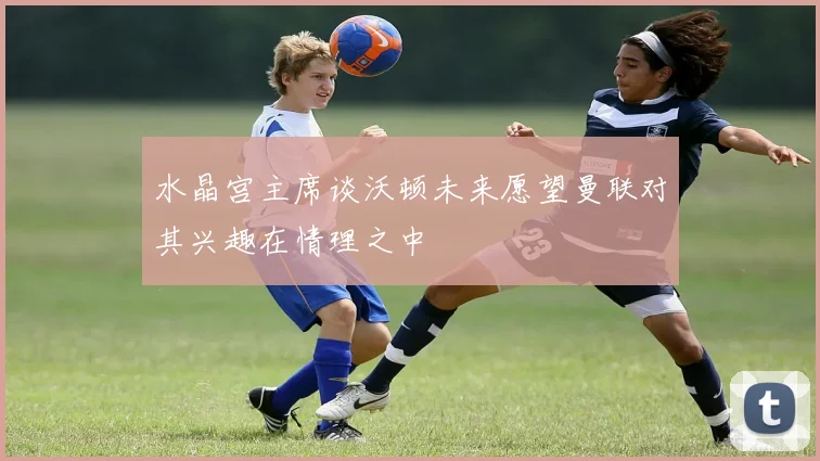 水晶宫主席谈沃顿未来愿望曼联对其兴趣在情理之中