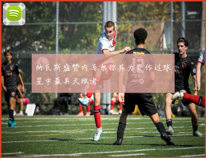 纳瓦斯盛赞内马尔称其为合作过球星中最具天赋者