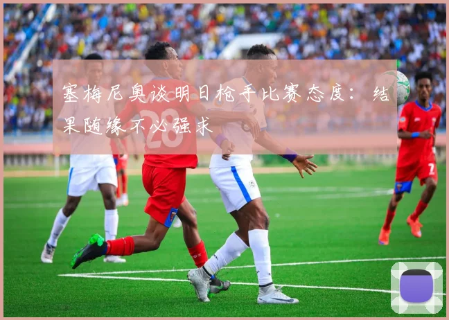 塞梅尼奥谈明日枪手比赛态度：结果随缘不必强求