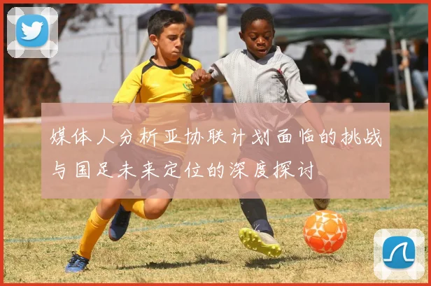 媒体人分析亚协联计划面临的挑战与国足未来定位的深度探讨
