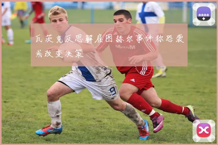 瓦茨克反思解雇图赫尔事件称恐袭或改变决策