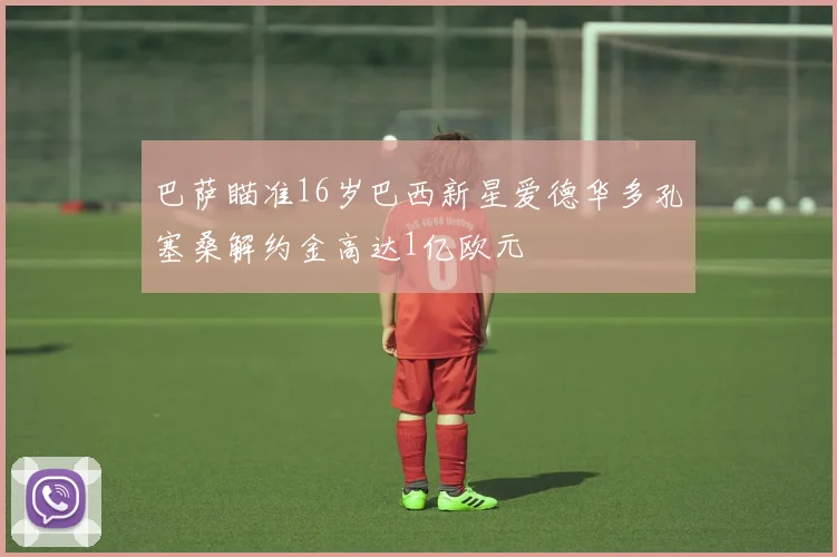 巴萨瞄准16岁巴西新星爱德华多孔塞桑解约金高达1亿欧元