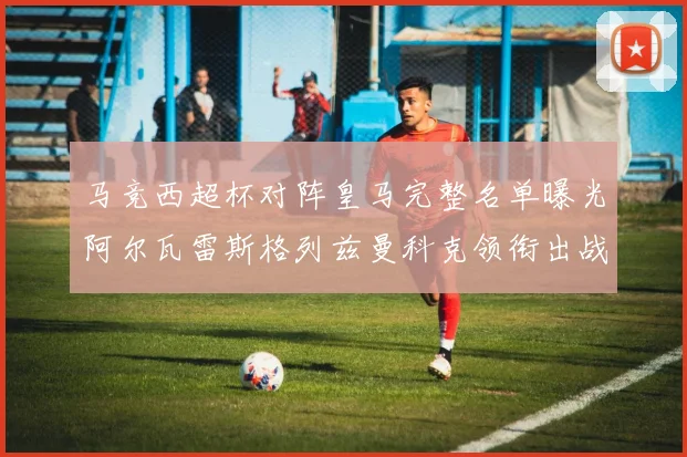 马竞西超杯对阵皇马完整名单曝光阿尔瓦雷斯格列兹曼科克领衔出战