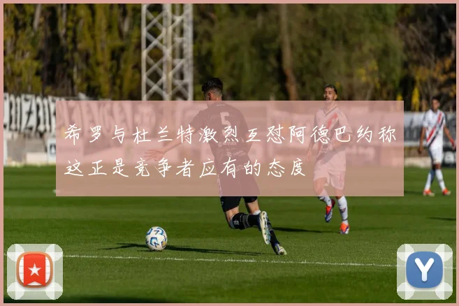 希罗与杜兰特激烈互怼阿德巴约称这正是竞争者应有的态度