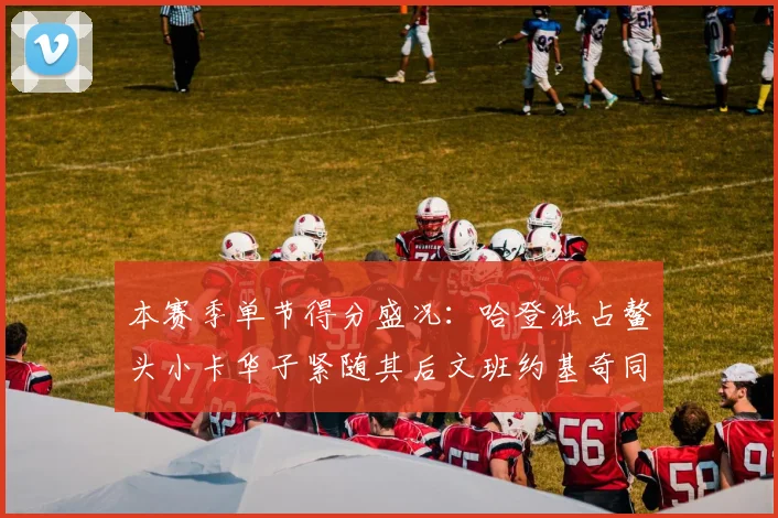本赛季单节得分盛况：哈登独占鳌头小卡华子紧随其后文班约基奇同创佳绩