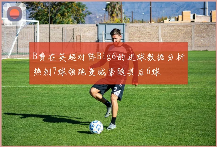 B费在英超对阵Big6的进球数据分析热刺7球领跑曼城紧随其后6球