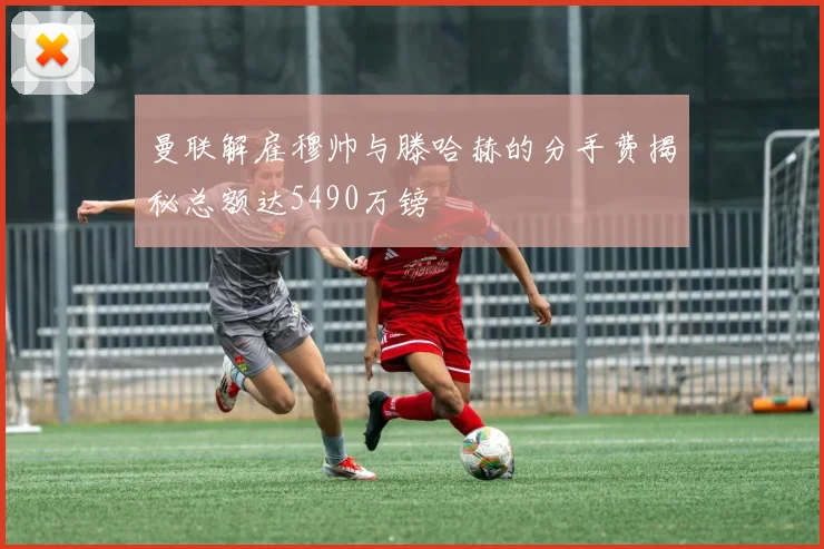 曼联解雇穆帅与滕哈赫的分手费揭秘总额达5490万镑