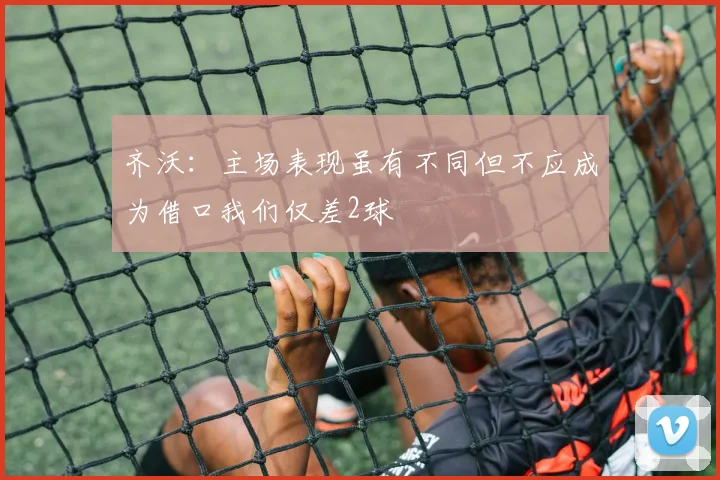 齐沃：主场表现虽有不同但不应成为借口我们仅差2球