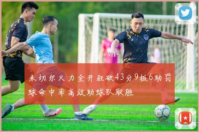 米切尔火力全开狂砍43分9板6助罚球命中率高效助球队取胜