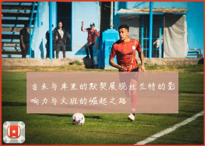 吉米与库里的默契展现杜兰特的影响力与文班的崛起之路