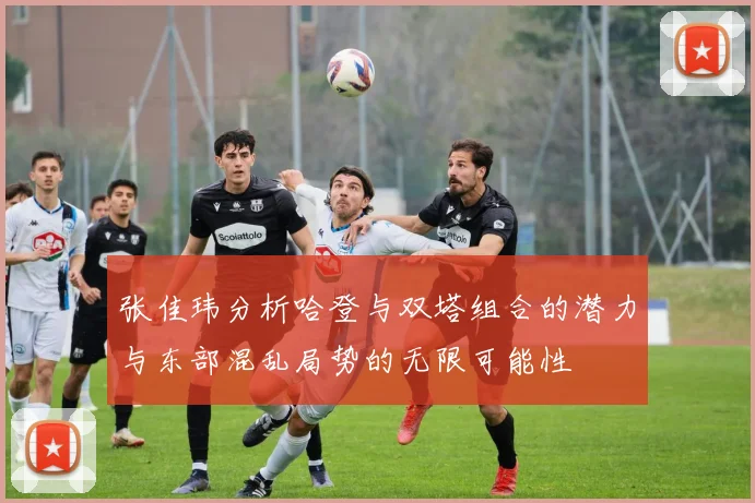 张佳玮分析哈登与双塔组合的潜力与东部混乱局势的无限可能性