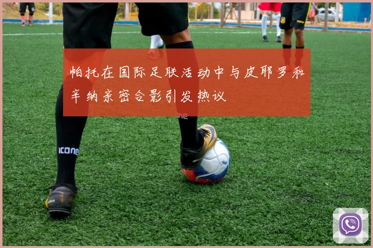 帕托在国际足联活动中与皮耶罗和辛纳亲密合影引发热议