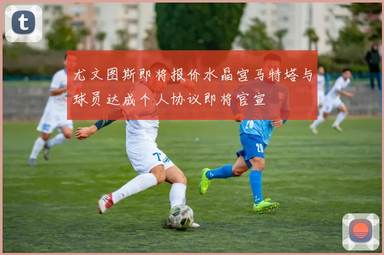 尤文图斯即将报价水晶宫马特塔与球员达成个人协议即将官宣