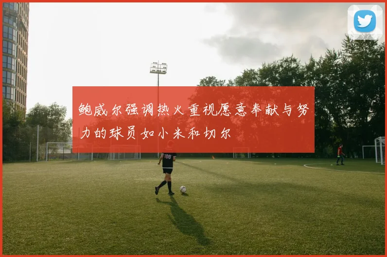 鲍威尔强调热火重视愿意奉献与努力的球员如小米和切尔