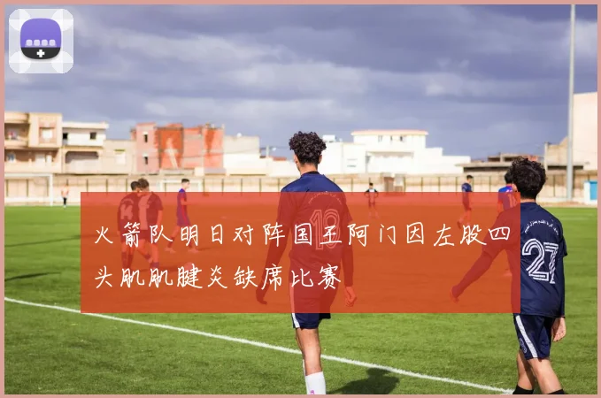 火箭队明日对阵国王阿门因左股四头肌肌腱炎缺席比赛