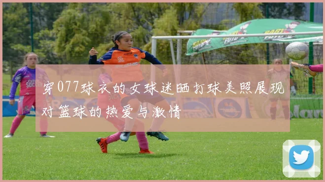 穿077球衣的女球迷晒打球美照展现对篮球的热爱与激情