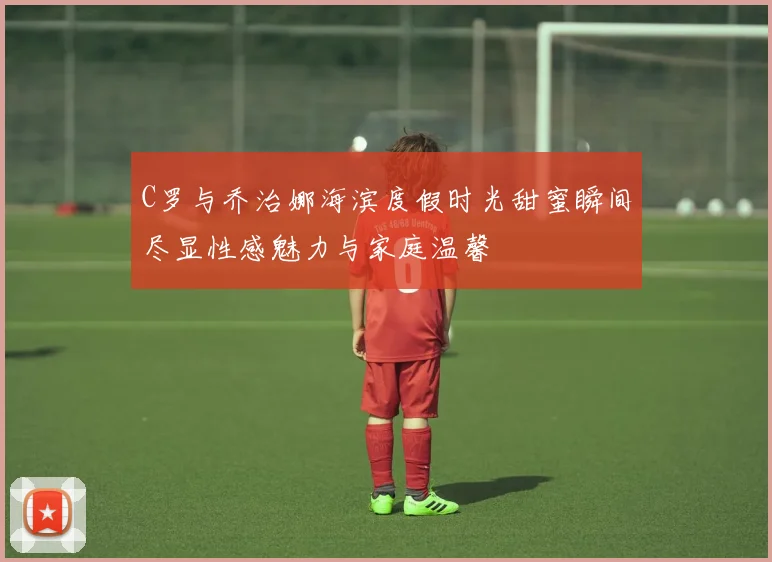 C罗与乔治娜海滨度假时光甜蜜瞬间尽显性感魅力与家庭温馨