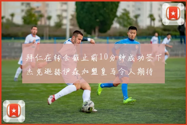 拜仁在转会截止前10分钟成功签下杰克逊赫伊森加盟皇马令人期待