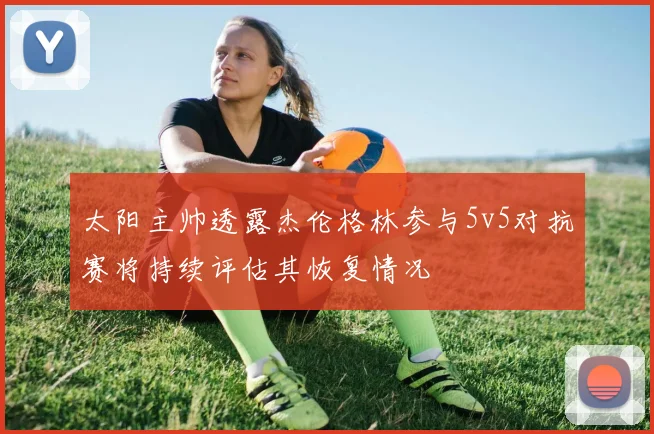 太阳主帅透露杰伦格林参与5v5对抗赛将持续评估其恢复情况