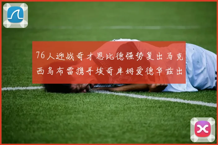 76人迎战奇才恩比德强势复出马克西乌布雷携手埃奇库姆爱德华兹出战