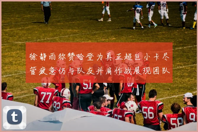 徐静雨称赞哈登为真正超巨小卡尽管疲惫仍与队友并肩作战展现团队精神