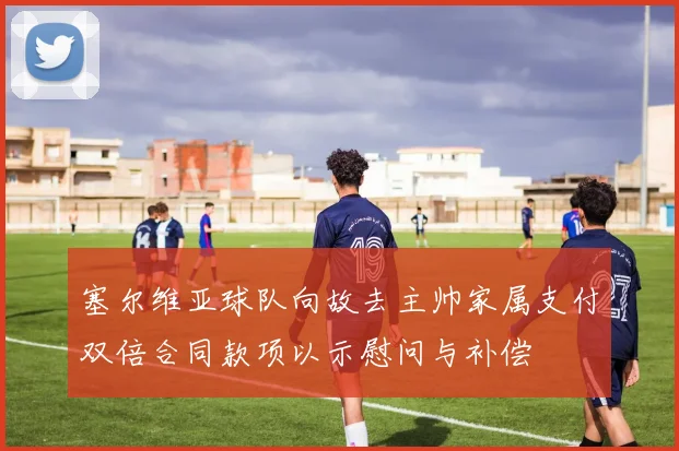 塞尔维亚球队向故去主帅家属支付双倍合同款项以示慰问与补偿