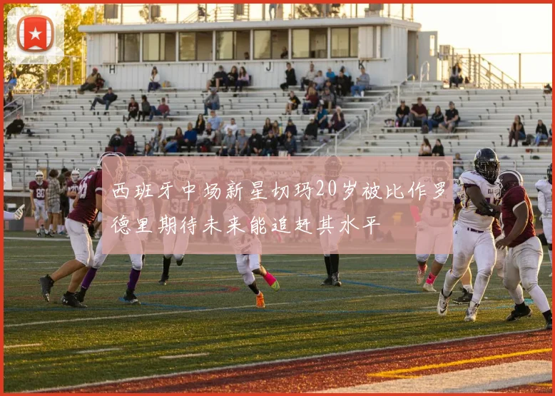 西班牙中场新星切玛20岁被比作罗德里期待未来能追赶其水平