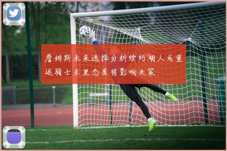 詹姆斯未来选择分析续约湖人或重返骑士东里态度将影响决策