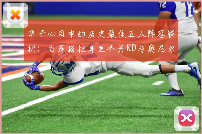 华子心目中的历史最佳五人阵容解析：自荐搭档库里乔丹KD与奥尼尔共襄盛举