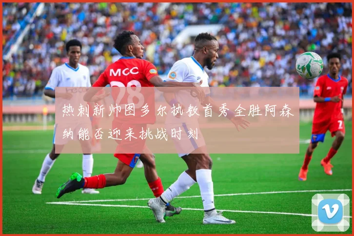 热刺新帅图多尔执教首秀全胜阿森纳能否迎来挑战时刻