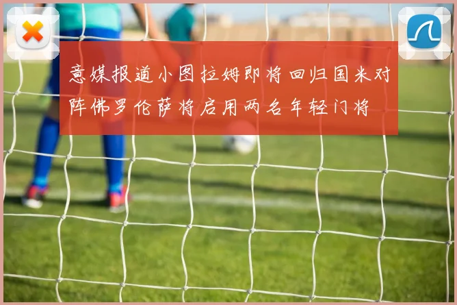 意媒报道小图拉姆即将回归国米对阵佛罗伦萨将启用两名年轻门将